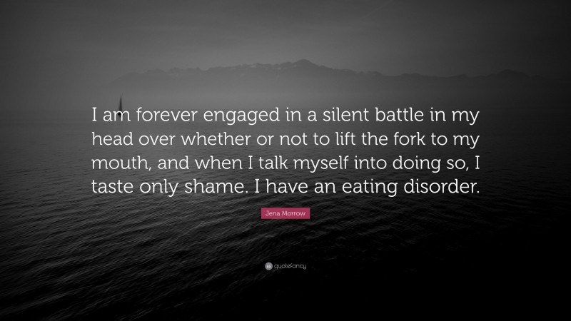 Jena Morrow Quote: “I am forever engaged in a silent battle in my head over whether or not to lift the fork to my mouth, and when I talk myself into doing so, I taste only shame. I have an eating disorder.”