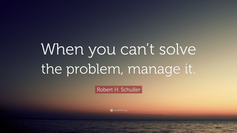 Robert H. Schuller Quote: “When you can’t solve the problem, manage it.”