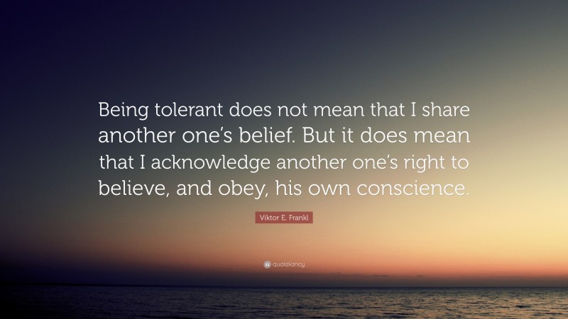 Viktor E. Frankl Quote: “Being tolerant does not mean that I share another one’s belief. But it does mean that I acknowledge another one’s right to believe, and obey, his own conscience.”