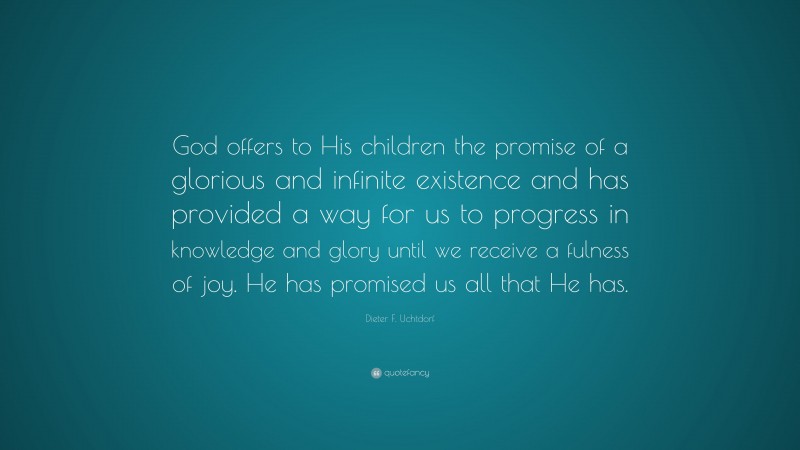 Dieter F. Uchtdorf Quote: “God offers to His children the promise of a glorious and infinite existence and has provided a way for us to progress in knowledge and glory until we receive a fulness of joy. He has promised us all that He has.”