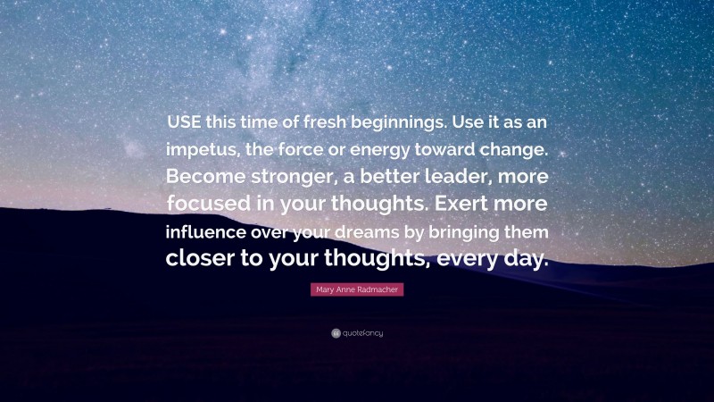 Mary Anne Radmacher Quote: “USE this time of fresh beginnings. Use it as an impetus, the force or energy toward change. Become stronger, a better leader, more focused in your thoughts. Exert more influence over your dreams by bringing them closer to your thoughts, every day.”