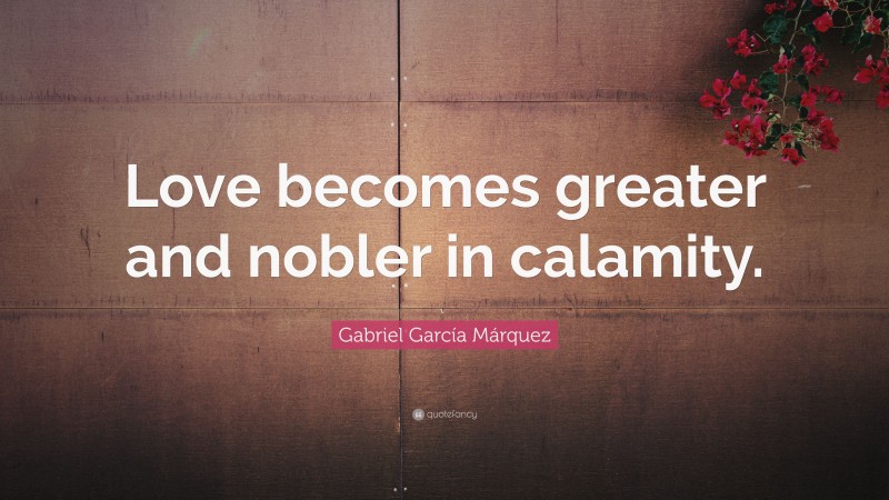 Gabriel Garcí­a Márquez Quote: “Love becomes greater and nobler in calamity.”