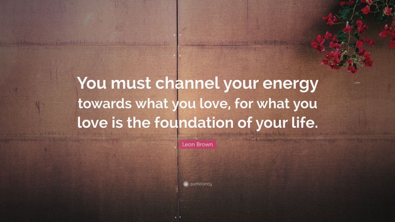 Leon Brown Quote: “You must channel your energy towards what you love, for what you love is the foundation of your life.”