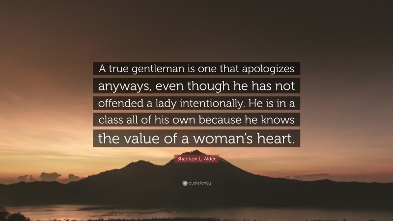 Shannon L. Alder Quote: “A true gentleman is one that apologizes anyways, even though he has not offended a lady intentionally. He is in a class all of his own because he knows the value of a woman’s heart.”