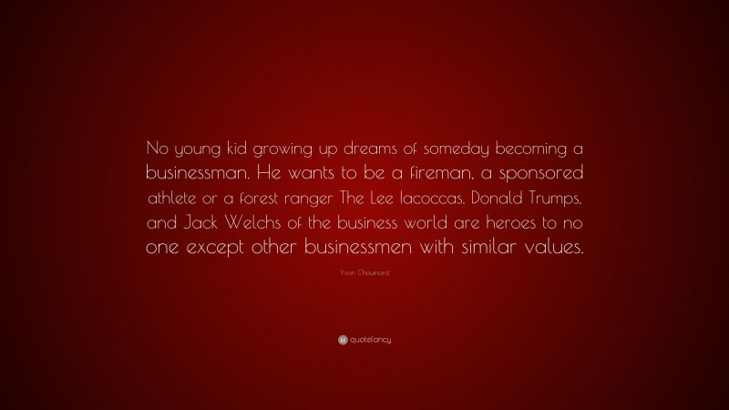 Yvon Chouinard Quote: “No young kid growing up dreams of someday becoming a businessman. He wants to be a fireman, a sponsored athlete or a forest ranger The Lee Iacoccas, Donald Trumps, and Jack Welchs of the business world are heroes to no one except other businessmen with similar values.”