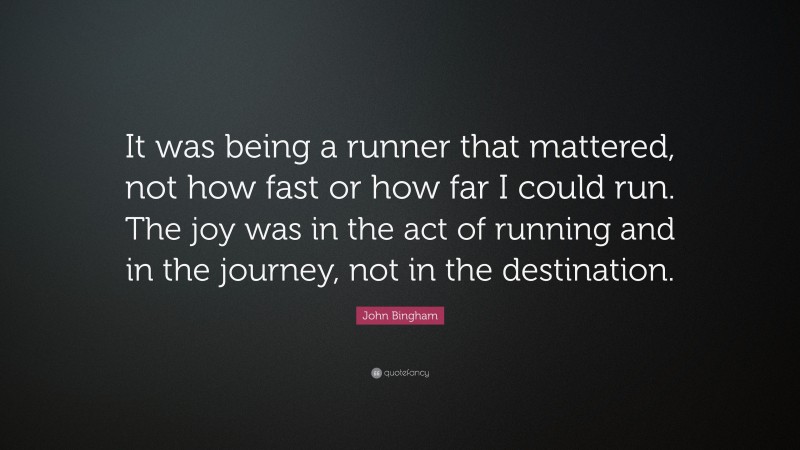 John Bingham Quote: “It was being a runner that mattered, not how fast or how far I could run. The joy was in the act of running and in the journey, not in the destination.”