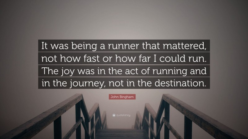 John Bingham Quote: “It was being a runner that mattered, not how fast or how far I could run. The joy was in the act of running and in the journey, not in the destination.”