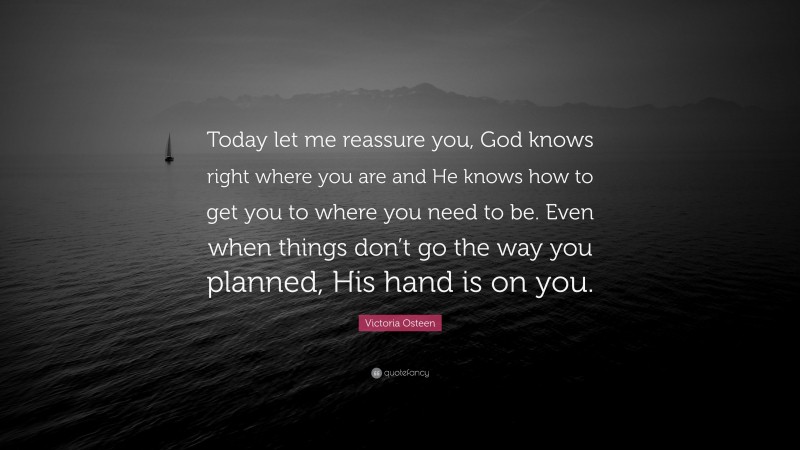 Victoria Osteen Quote: “Today let me reassure you, God knows right where you are and He knows how to get you to where you need to be. Even when things don’t go the way you planned, His hand is on you.”