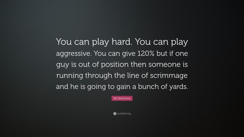 Bill Belichick Quote: “You can play hard. You can play aggressive. You can give 120% but if one guy is out of position then someone is running through the line of scrimmage and he is going to gain a bunch of yards.”