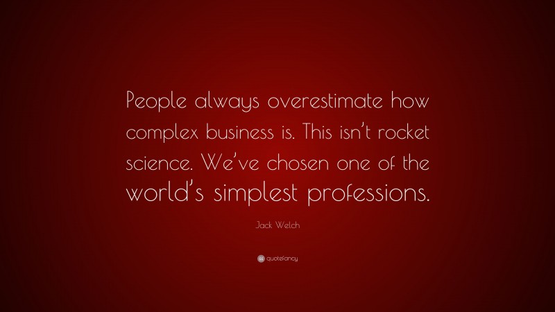 Jack Welch Quote: “People always overestimate how complex business is. This isn’t rocket science. We’ve chosen one of the world’s simplest professions.”