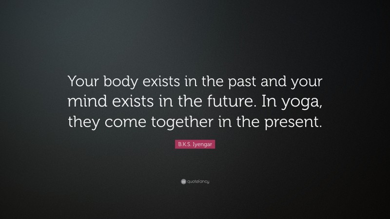 B.K.S. Iyengar Quote: “Your body exists in the past and your mind exists in the future. In yoga, they come together in the present.”