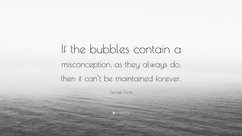 George Soros Quote: “If the bubbles contain a misconception, as they always do, then it can’t be maintained forever.”