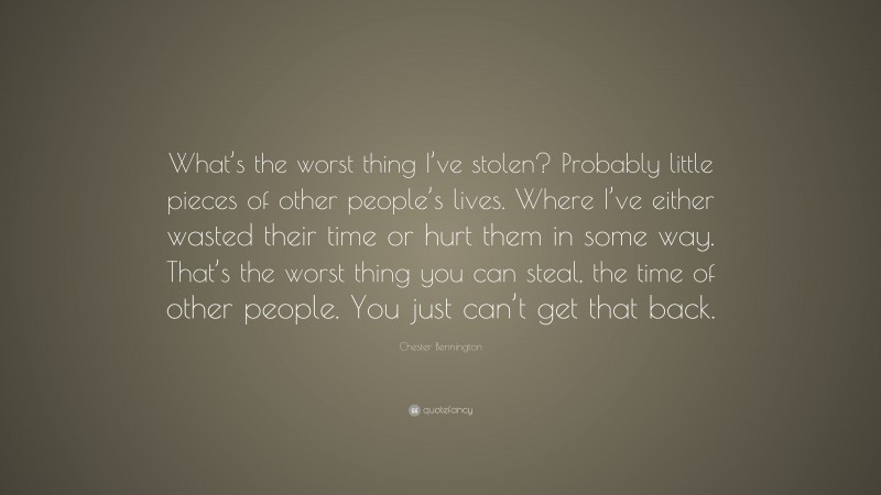 Chester Bennington Quote: “What’s the worst thing I’ve stolen? Probably little pieces of other people’s lives. Where I’ve either wasted their time or hurt them in some way. That’s the worst thing you can steal, the time of other people. You just can’t get that back.”