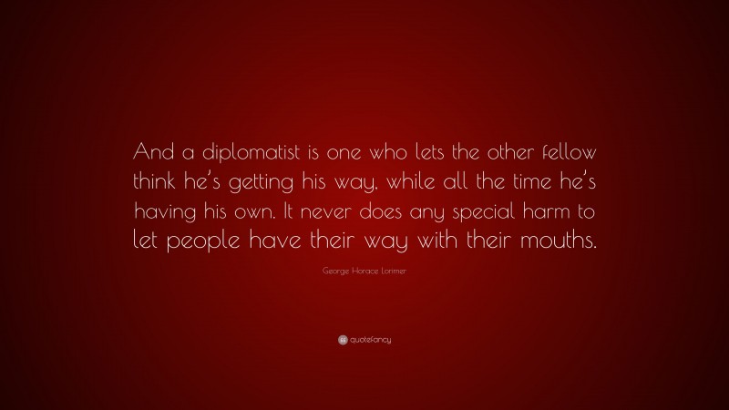 George Horace Lorimer Quote: “And a diplomatist is one who lets the other fellow think he’s getting his way, while all the time he’s having his own. It never does any special harm to let people have their way with their mouths.”
