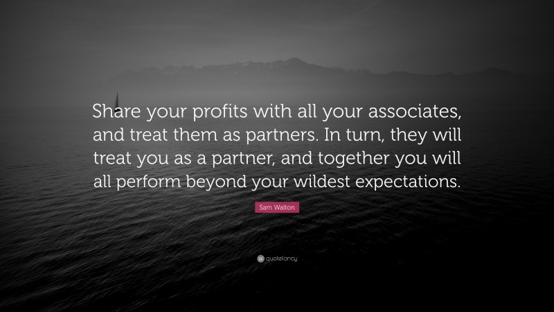 Sam Walton Quote: “Share your profits with all your associates, and treat them as partners. In turn, they will treat you as a partner, and together you will all perform beyond your wildest expectations.”