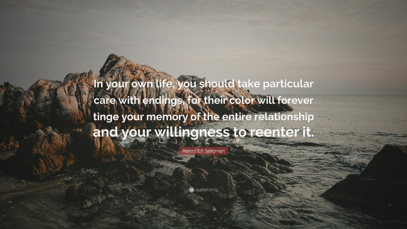 Martin E.P. Seligman Quote: “In your own life, you should take particular care with endings, for their color will forever tinge your memory of the entire relationship and your willingness to reenter it.”