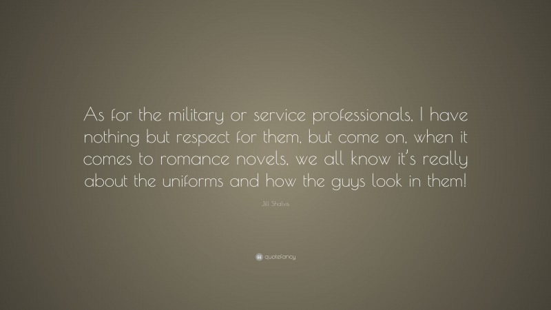 Jill Shalvis Quote: “As for the military or service professionals, I have nothing but respect for them, but come on, when it comes to romance novels, we all know it’s really about the uniforms and how the guys look in them!”
