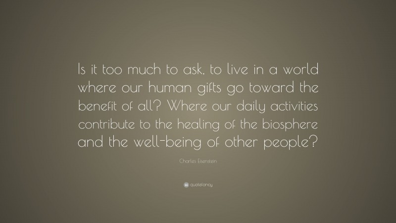 Charles Eisenstein Quote: “Is it too much to ask, to live in a world where our human gifts go toward the benefit of all? Where our daily activities contribute to the healing of the biosphere and the well-being of other people?”