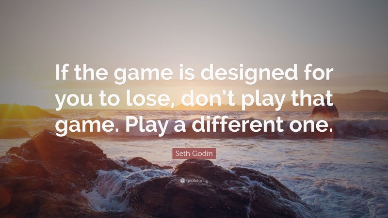 Seth Godin Quote: “If the game is designed for you to lose, don’t play that game. Play a different one.”