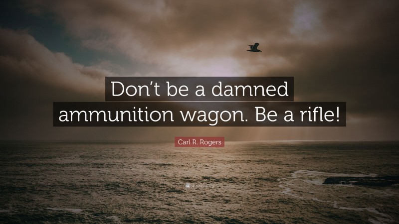 Carl R. Rogers Quote: “Don’t be a damned ammunition wagon. Be a rifle!”