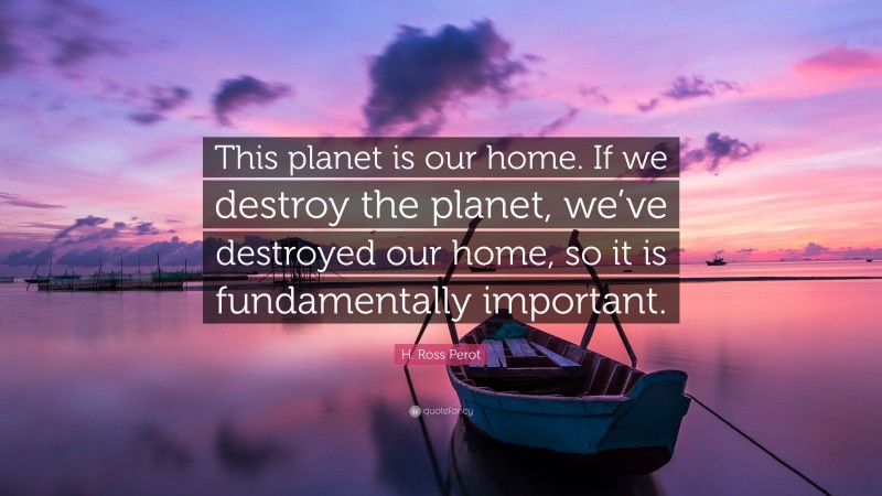 H. Ross Perot Quote: “This planet is our home. If we destroy the planet, we’ve destroyed our home, so it is fundamentally important.”