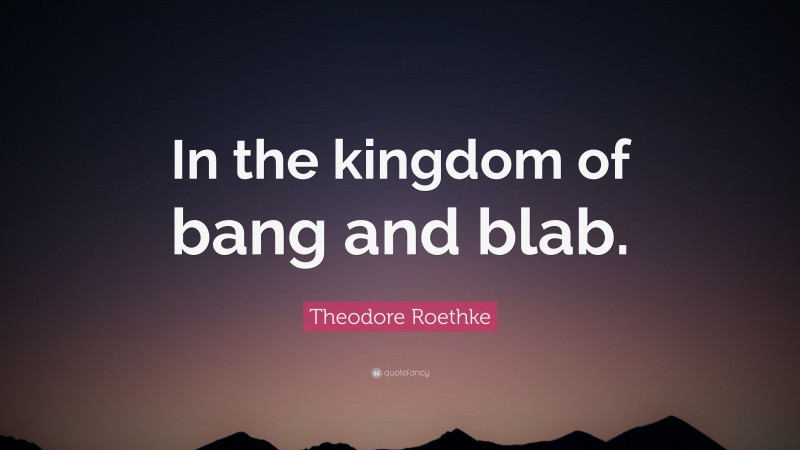 Theodore Roethke Quote: “In the kingdom of bang and blab.”