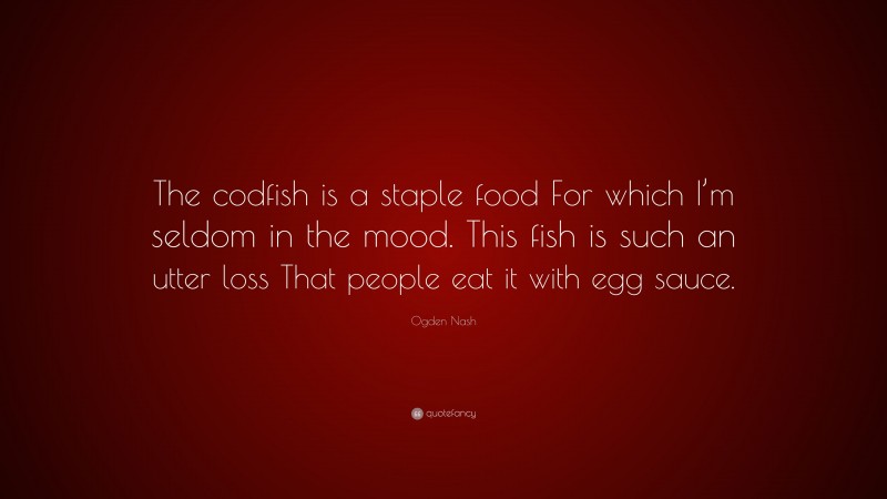 Ogden Nash Quote: “The codfish is a staple food For which I’m seldom in the mood. This fish is such an utter loss That people eat it with egg sauce.”