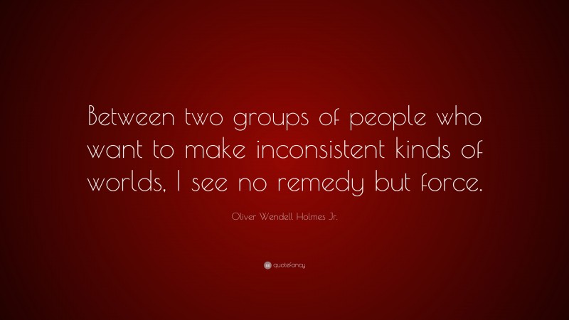 Oliver Wendell Holmes Jr. Quote: “Between two groups of people who want to make inconsistent kinds of worlds, I see no remedy but force.”