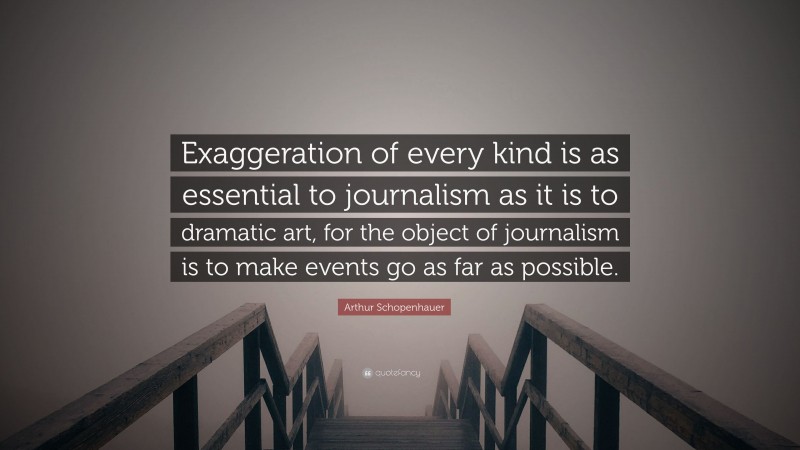 Arthur Schopenhauer Quote: “Exaggeration of every kind is as essential to journalism as it is to dramatic art, for the object of journalism is to make events go as far as possible.”