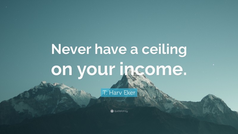 T. Harv Eker Quote: “Never have a ceiling on your income.”