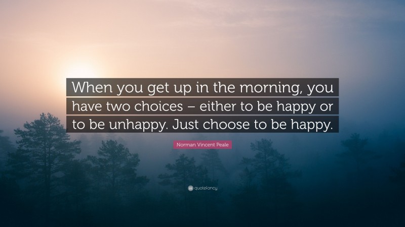 Norman Vincent Peale Quote: “When you get up in the morning, you have two choices – either to be happy or to be unhappy. Just choose to be happy.”