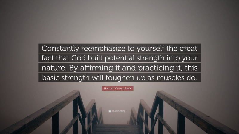 Norman Vincent Peale Quote: “Constantly reemphasize to yourself the great fact that God built potential strength into your nature. By affirming it and practicing it, this basic strength will toughen up as muscles do.”