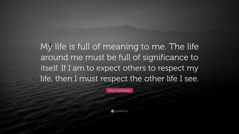 Albert Schweitzer Quote: “My life is full of meaning to me. The life around me must be full of significance to itself. If I am to expect others to respect my life, then I must respect the other life I see.”