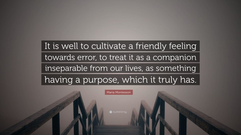 Maria Montessori Quote: “It is well to cultivate a friendly feeling towards error, to treat it as a companion inseparable from our lives, as something having a purpose, which it truly has.”