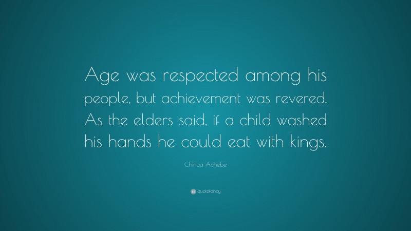 Chinua Achebe Quote: “Age was respected among his people, but achievement was revered. As the elders said, if a child washed his hands he could eat with kings.”