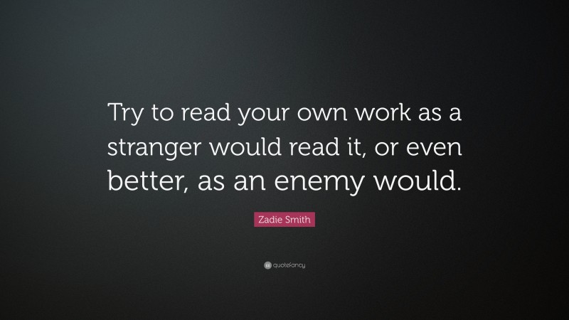 Zadie Smith Quote: “Try to read your own work as a stranger would read it, or even better, as an enemy would.”