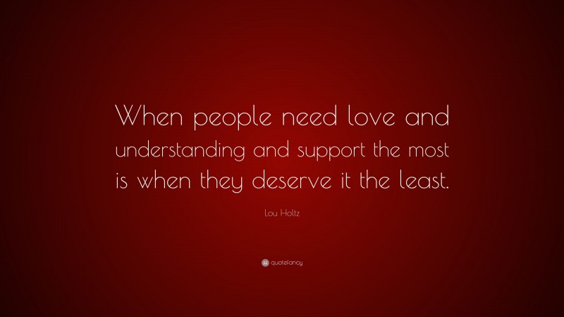 Lou Holtz Quote: “When people need love and understanding and support the most is when they deserve it the least.”