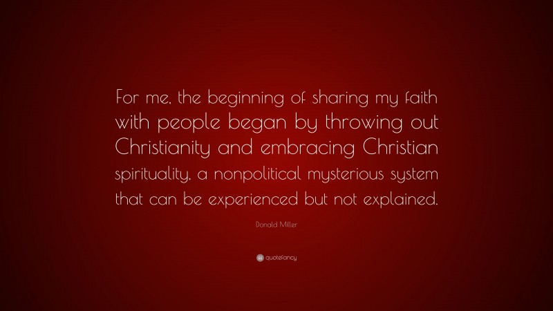 Donald Miller Quote: “For me, the beginning of sharing my faith with people began by throwing out Christianity and embracing Christian spirituality, a nonpolitical mysterious system that can be experienced but not explained.”