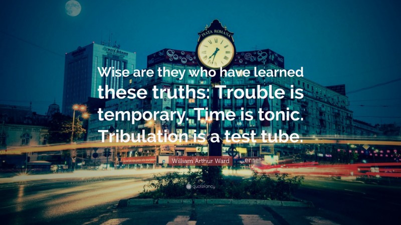 William Arthur Ward Quote: “Wise are they who have learned these truths: Trouble is temporary. Time is tonic. Tribulation is a test tube.”