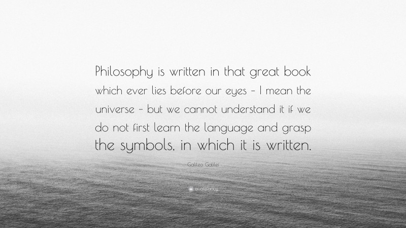 Galileo Galilei Quote: “Philosophy is written in that great book which ever lies before our eyes – I mean the universe – but we cannot understand it if we do not first learn the language and grasp the symbols, in which it is written.”