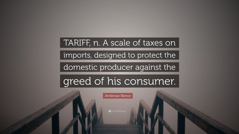 Ambrose Bierce Quote: “TARIFF, n. A scale of taxes on imports, designed to protect the domestic producer against the greed of his consumer.”