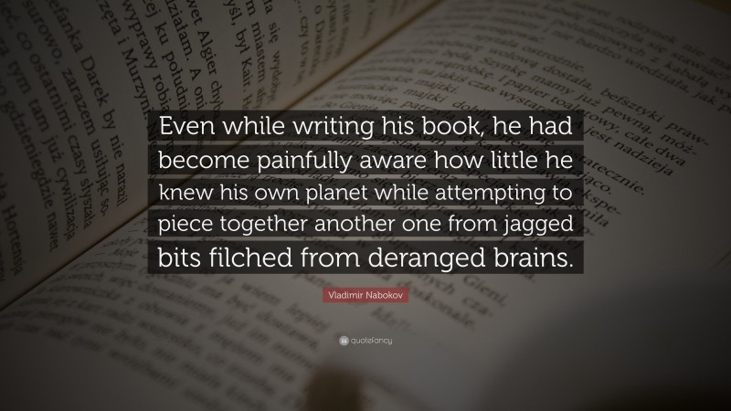 Vladimir Nabokov Quote: “Even while writing his book, he had become painfully aware how little he knew his own planet while attempting to piece together another one from jagged bits filched from deranged brains.”