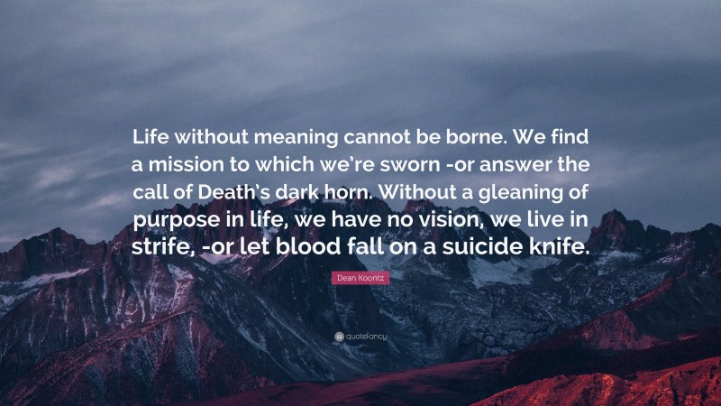 Dean Koontz Quote: “Life without meaning cannot be borne. We find a mission to which we’re sworn -or answer the call of Death’s dark horn. Without a gleaning of purpose in life, we have no vision, we live in strife, -or let blood fall on a suicide knife.”