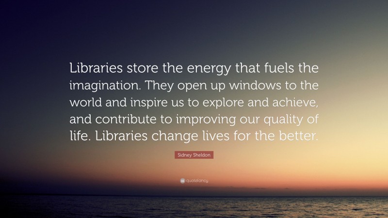 Sidney Sheldon Quote: “Libraries store the energy that fuels the imagination. They open up windows to the world and inspire us to explore and achieve, and contribute to improving our quality of life. Libraries change lives for the better.”