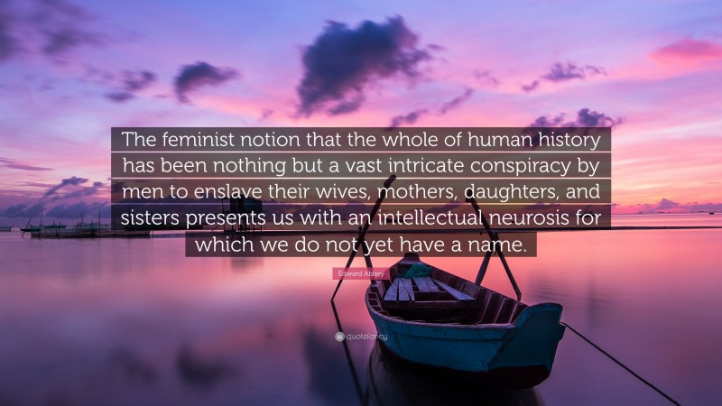 Edward Abbey Quote: “The feminist notion that the whole of human history has been nothing but a vast intricate conspiracy by men to enslave their wives, mothers, daughters, and sisters presents us with an intellectual neurosis for which we do not yet have a name.”