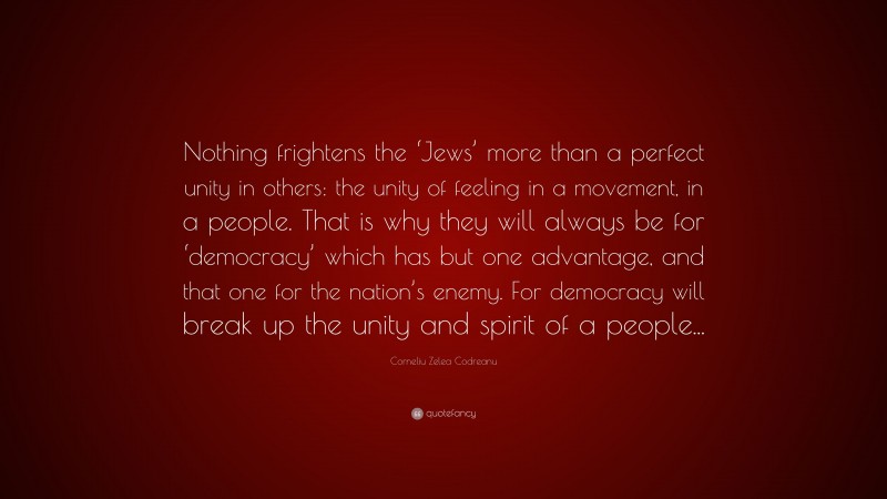 Corneliu Zelea Codreanu Quote: “Nothing frightens the ‘Jews’ more than a perfect unity in others: the unity of feeling in a movement, in a people. That is why they will always be for ‘democracy’ which has but one advantage, and that one for the nation’s enemy. For democracy will break up the unity and spirit of a people...”