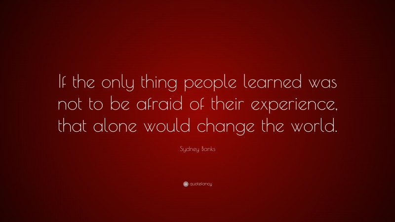 Sydney Banks Quote: “If the only thing people learned was not to be afraid of their experience, that alone would change the world.”