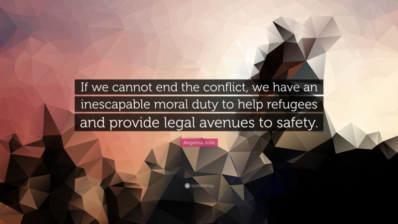 Angelina Jolie Quote: “If we cannot end the conflict, we have an inescapable moral duty to help refugees and provide legal avenues to safety.”