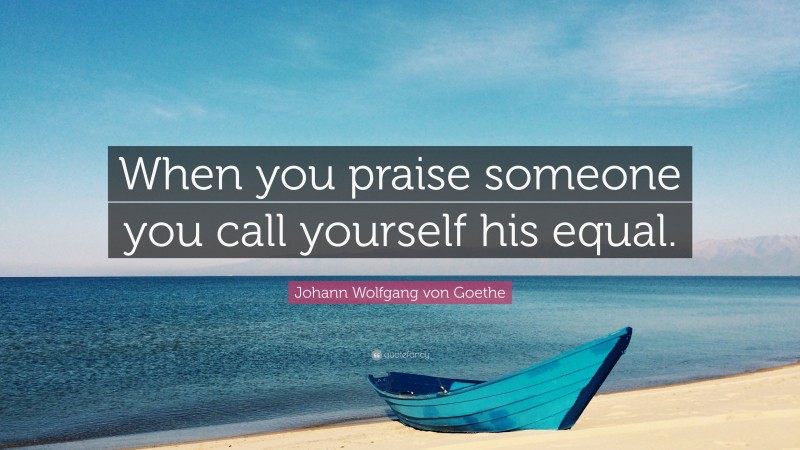 Johann Wolfgang von Goethe Quote: “When you praise someone you call yourself his equal.”