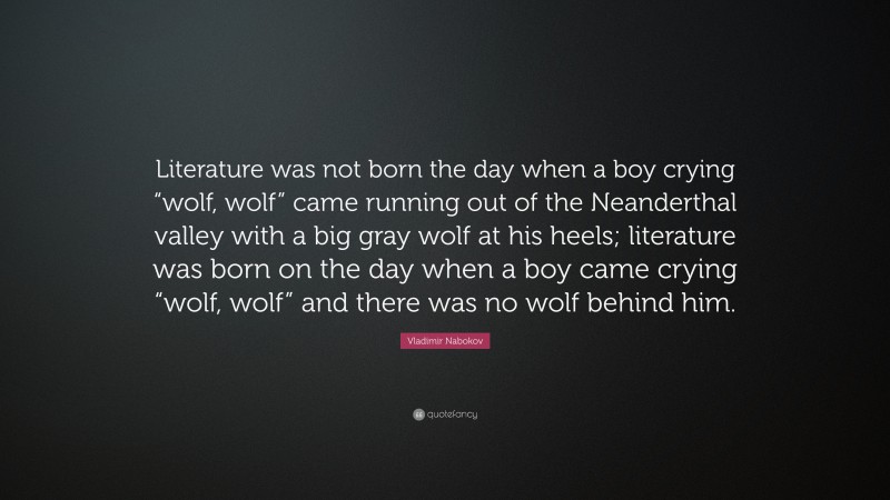 Vladimir Nabokov Quote: “Literature was not born the day when a boy crying “wolf, wolf” came running out of the Neanderthal valley with a big gray wolf at his heels; literature was born on the day when a boy came crying “wolf, wolf” and there was no wolf behind him.”